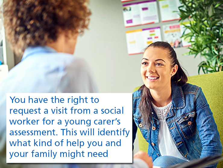 You have the right to request a visit from a social worker for a young carer's assessment. This will identify what kind of help you and your family might need 