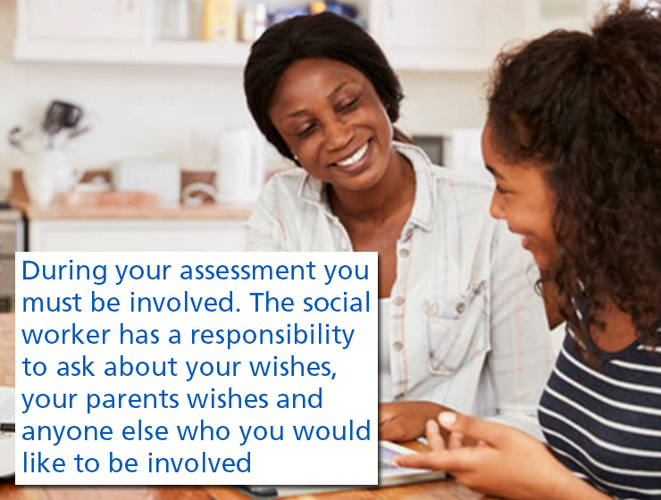 During your assessment you must be involved. The social worker has a responsibility to ask about your wishes, your parents wishes and anyone else who you would like to be involved